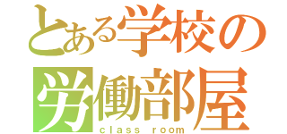 とある学校の労働部屋（ｃｌａｓｓ ｒｏｏｍ）