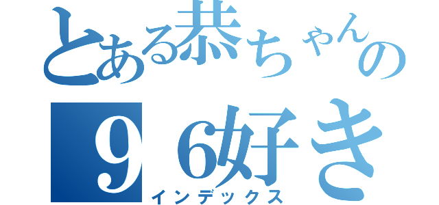 とある恭ちゃんの９６好き（インデックス）