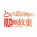 とある意固地の決断放棄（もーどうにでもなれー）