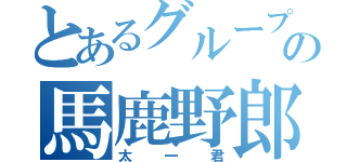 とあるグループの馬鹿野郎（太一君）