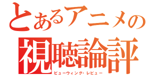 とあるアニメの視聴論評（ビューウィング・レビュー）