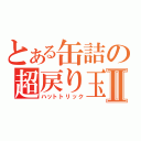 とある缶詰の超戻り玉Ⅱ（ハットトリック）