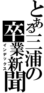 とある三浦の卒業新聞（インデックス）