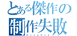 とある傑作の制作失敗（キ ン シ ョ サ ン キ）