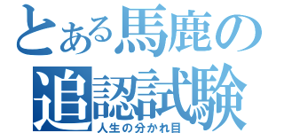 とある馬鹿の追認試験（人生の分かれ目）