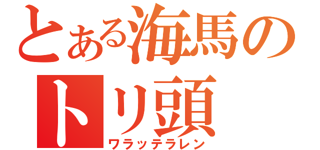 とある海馬のトリ頭（ワラッテラレン）