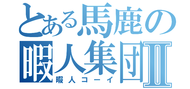 とある馬鹿の暇人集団Ⅱ（暇人コーイ）