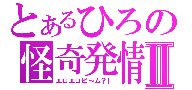 とあるひろの怪奇発情Ⅱ（エロエロビ～ム？！）