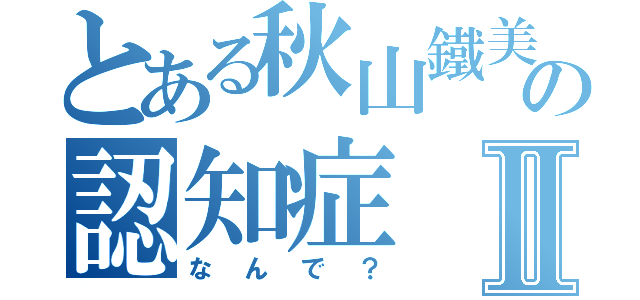 とある秋山鐵美の認知症Ⅱ（なんで？）