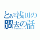 とある浅田の過去の話（生い立ちってなんだっけ）