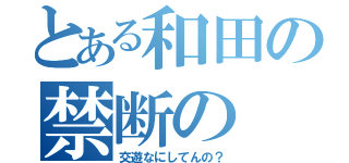 とある和田の禁断の（交遊なにしてんの？）