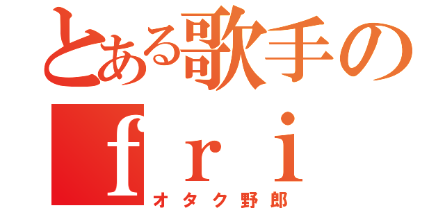 とある歌手のｆｒｉ（オタク野郎）