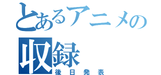 とあるアニメの収録（後日発表）