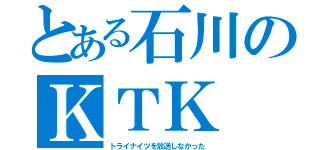 とある石川のＫＴＫ（トライナイツを放送しなかった）