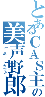 とあるＣＡＳ主の美声野郎（【 点、 】かつ♪）