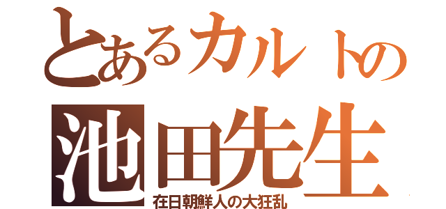 とあるカルトの池田先生（在日朝鮮人の大狂乱）