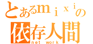 とあるｍｉｘｉの依存人間（ｎｅｔ ｗｏｒｋ）