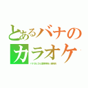 とあるバナのカラオケＣＡＳ（バナ＠ヒロ心霊探検隊☆副隊長）