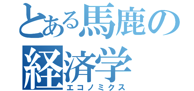 とある馬鹿の経済学（エコノミクス）