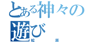 とある神々の遊び（松原）