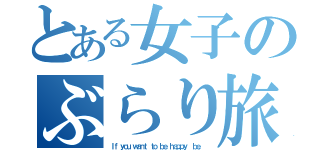 とある女子のぶらり旅（Ｉｆ ｙｏｕ ｗａｎｔ ｔｏ ｂｅ ｈａｐｐｙ， ｂｅ．）