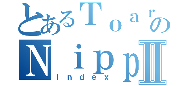 とあるＴｏａｒｕのＮｉｐｐｏⅡ（Ｉｎｄｅｘ）