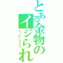 とある金物のイジられ生活（ハッピーライフ）