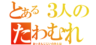 とある３人のたわむれ（おっさんじじいのみとは）