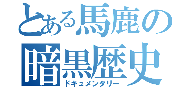 とある馬鹿の暗黒歴史（ドキュメンタリー）