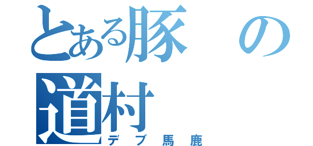 とある豚の道村（デブ馬鹿）