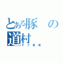 とある豚の道村（デブ馬鹿）