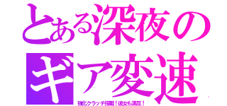 とある深夜のギア変速（強化クラッチ搭載！彼女も満足！）