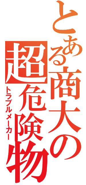 とある商大の超危険物（トラブルメーカー）