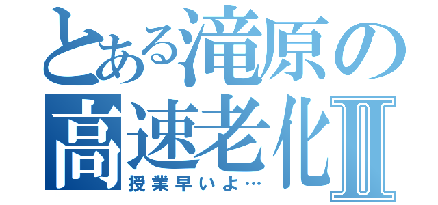 とある滝原の高速老化Ⅱ（授業早いよ…）