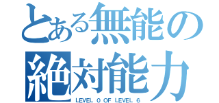 とある無能の絶対能力者（ＬＥＶＥＬ ０ ＯＦ ＬＥＶＥＬ ６）