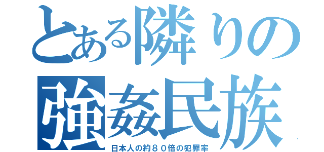 とある隣りの強姦民族（日本人の約８０倍の犯罪率）