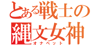 とある戦士の縄文女神（オナペット）