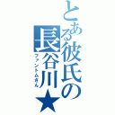 とある彼氏の長谷川★（ファントムさん）