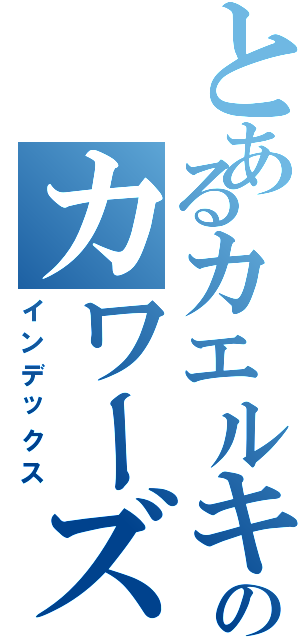 とあるカエルキングのカワーズ（インデックス）