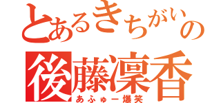 とあるきちがいの後藤凜香（あふゅー爆笑）