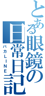 とある眼鏡の日常日記（バカＬＩＮＥ）