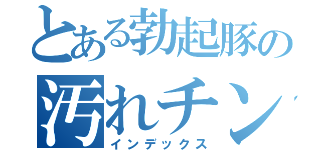 とある勃起豚の汚れチンカス（インデックス）