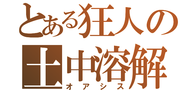 とある狂人の土中溶解（オアシス）