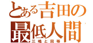 とある吉田の最低人間（三嶋と同等）