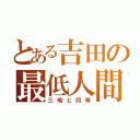 とある吉田の最低人間（三嶋と同等）