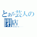 とある芸人の閉店（ガラガラぱ！でた！・・・・・）