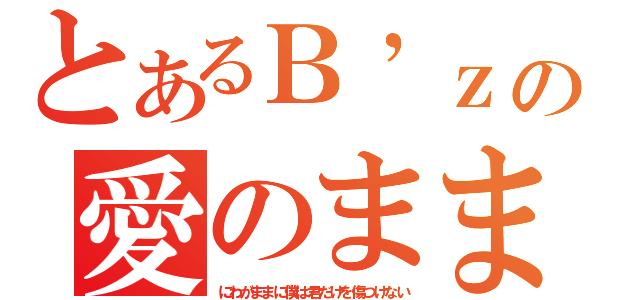 とあるＢ’ｚの愛のまま（にわがままに僕は君だけを傷つけない）