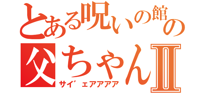 とある呪いの館の父ちゃんⅡ（サイ゛ェアアアア）