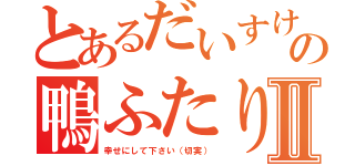 とあるだいすけ君の鴨ふたりⅡ（幸せにして下さい（切実））