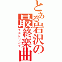 とある岩沢の最終楽曲（ラストソング）